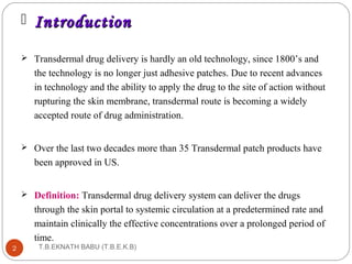  IInnttrroodduuccttiioonn 
 Transdermal drug delivery is hardly an old technology, since 1800’s and 
the technology is no longer just adhesive patches. Due to recent advances 
in technology and the ability to apply the drug to the site of action without 
rupturing the skin membrane, transdermal route is becoming a widely 
accepted route of drug administration. 
 Over the last two decades more than 35 Transdermal patch products have 
been approved in US. 
 Definition: Transdermal drug delivery system can deliver the drugs 
through the skin portal to systemic circulation at a predetermined rate and 
maintain clinically the effective concentrations over a prolonged period of 
time. 
T.B.EKNATH 2 BABU (T.B.E.K.B) 
 