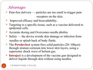 Advantages 
 Pain-free delivery — particles are too small to trigger pain 
T.B.EKNATH 21 BABU (T.B.E.K.B) 
receptors on the skin. 
 Improved efficacy and bioavailability. 
 Targeting to a specific tissue, such as a vaccine delivered to 
epidermal cells. 
 Accurate dosing and Overcomes needle phobia. 
 Safety — the device avoids skin damage or infection from 
needles or splash back of body fluids. 
 The PowderJect system fires solid particles (20–100μm) 
through stratum corneum into lower skin layers, using a 
supersonic shock wave of helium gas. 
 Intraject is a development of the vaccine gun designed to 
deliver liquids through skin without using needles. 
 