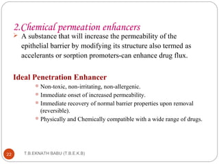2.Chemical permeation enhancers 
 A substance that will increase the permeability of the 
epithelial barrier by modifying its structure also termed as 
accelerants or sorption promoters-can enhance drug flux. 
Ideal Penetration Enhancer 
Non-toxic, non-irritating, non-allergenic. 
Immediate onset of increased permeability. 
Immediate recovery of normal barrier properties upon removal 
(reversible). 
Physically and Chemically compatible with a wide range of drugs. 
T.B.EKNATH 22 BABU (T.B.E.K.B) 
 