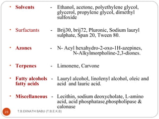 • Solvents - Ethanol, acetone, polyethylene glycol, 
glycerol, propylene glycol, dimethyl 
sulfoxide 
• Surfactants - Brij30, brij72, Pluronic, Sodium lauryl 
sulphate, Span 20, Tween 80. 
• Azones - N- Acyl hexahydro-2-oxo-1H-azepines, 
T.B.EKNATH 23 BABU (T.B.E.K.B) 
N-Alkylmorpholine-2,3-diones. 
• Terpenes - Limonene, Carvone 
• Fatty alcohols - Lauryl alcohol, linolenyl alcohol, oleic and 
fatty acids acid and lauric acid. 
• Miscellaneous - Lecithin, sodium deoxycholate, L-amino 
acid, acid phosphatase,phospholipase & 
calonase 
 