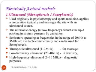 Electrically Assisted methods 
1.Ultrasound (Phonophoresis / Sonophoresis) 
 Used originally in physiotherapy and sports medicine, applies 
a preparation topically and massages the site with an 
ultrasound source. 
 The ultrasonic energy (at low frequency) disturbs the lipid 
packing in stratum corneum by cavitation. 
 Sonicators operating at frequencies in the range of 20kHz to 
3MHz are available commercially and can be used for 
Sonophoresis. 
 Therapeutic ultrasound (1–3MHz) - for massage, 
 Low-frequency ultrasound (23-40kHz) - in dentistry, 
 High-frequency ultrasound (3–10 MHz) - diagnostic 
purposes. 
T.B.EKNATH 24 BABU (T.B.E.K.B) 
 