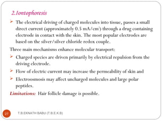 2.Iontophoresis 
 The electrical driving of charged molecules into tissue, passes a small 
direct current (approximately 0.5 mA/cm2) through a drug containing 
electrode in contact with the skin. The most popular electrodes are 
based on the silver/silver chloride redox couple. 
Three main mechanisms enhance molecular transport: 
 Charged species are driven primarily by electrical repulsion from the 
driving electrode. 
 Flow of electric current may increase the permeability of skin and 
 Electroosmosis may affect uncharged molecules and large polar 
peptides. 
Limitations: Hair follicle damage is possible. 
T.B.EKNATH 27 BABU (T.B.E.K.B) 
 
