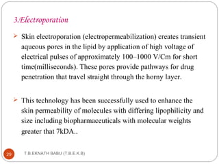 3.Electroporation 
 Skin electroporation (electropermeabilization) creates transient 
aqueous pores in the lipid by application of high voltage of 
electrical pulses of approximately 100–1000 V/Cm for short 
time(milliseconds). These pores provide pathways for drug 
penetration that travel straight through the horny layer. 
 This technology has been successfully used to enhance the 
skin permeability of molecules with differing lipophilicity and 
size including biopharmaceuticals with molecular weights 
greater that 7kDA.. 
T.B.EKNATH 29 BABU (T.B.E.K.B) 
 