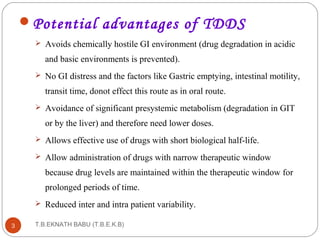 Potential advantages of TDDS 
 Avoids chemically hostile GI environment (drug degradation in acidic 
and basic environments is prevented). 
 No GI distress and the factors like Gastric emptying, intestinal motility, 
transit time, donot effect this route as in oral route. 
 Avoidance of significant presystemic metabolism (degradation in GIT 
or by the liver) and therefore need lower doses. 
 Allows effective use of drugs with short biological half-life. 
 Allow administration of drugs with narrow therapeutic window 
because drug levels are maintained within the therapeutic window for 
prolonged periods of time. 
 Reduced inter and intra patient variability. 
T.B.EKNATH 3 BABU (T.B.E.K.B) 
 