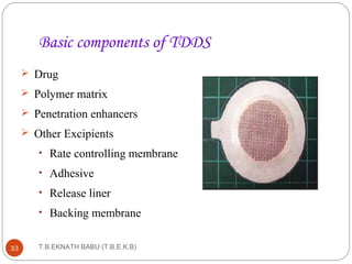 Basic components of TDDS 
 Drug 
 Polymer matrix 
 Penetration enhancers 
 Other Excipients 
• Rate controlling membrane 
• Adhesive 
• Release liner 
• Backing membrane 
T.B.EKNATH 33 BABU (T.B.E.K.B) 
 