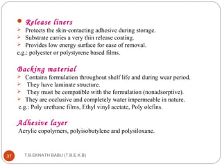 Release liners 
 Protects the skin-contacting adhesive during storage. 
 Substrate carries a very thin release coating. 
 Provides low energy surface for ease of removal. 
e.g.: polyester or polystyrene based films. 
Backing material 
 Contains formulation throughout shelf life and during wear period. 
 They have laminate structure. 
 They must be compatible with the formulation (nonadsorptive). 
 They are occlusive and completely water impermeable in nature. 
e.g.: Poly urethane films, Ethyl vinyl acetate, Poly olefins. 
Adhesive layer 
Acrylic copolymers, polyisobutylene and polysiloxane. 
T.B.EKNATH 37 BABU (T.B.E.K.B) 
 