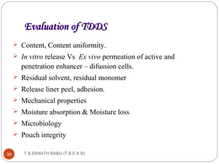 EEvvaalluuaattiioonn ooff TTDDDDSS 
 Content, Content uniformity. 
 In vitro release Vs Ex vivo permeation of active and 
penetration enhancer – difussion cells. 
 Residual solvent, residual monomer 
 Release liner peel, adhesion. 
 Mechanical properties 
 Moisture absorption & Moisture loss 
 Microbiology 
 Pouch integrity 
38 T.B.EKNATH BABU (T.B.E.K.B) 
 