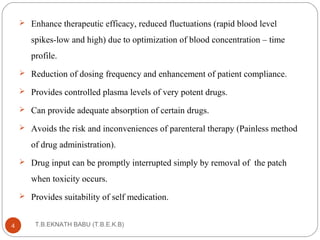  Enhance therapeutic efficacy, reduced fluctuations (rapid blood level 
spikes-low and high) due to optimization of blood concentration – time 
profile. 
 Reduction of dosing frequency and enhancement of patient compliance. 
 Provides controlled plasma levels of very potent drugs. 
 Can provide adequate absorption of certain drugs. 
 Avoids the risk and inconveniences of parenteral therapy (Painless method 
of drug administration). 
 Drug input can be promptly interrupted simply by removal of the patch 
when toxicity occurs. 
 Provides suitability of self medication. 
T.B.EKNATH 4 BABU (T.B.E.K.B) 
 