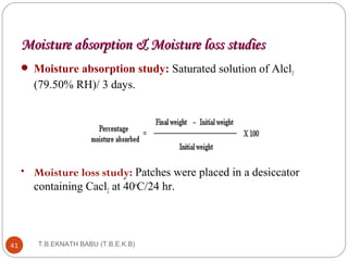 Moisture aabbssoorrppttiioonn && MMooiissttuurree lloossss ssttuuddiieess 
 Moisture absorption study: Saturated solution of Alcl3 
(79.50% RH)/ 3 days. 
• Moisture loss study: Patches were placed in a desiccator 
containing Cacl2 at 40oC/24 hr. 
41 T.B.EKNATH BABU (T.B.E.K.B) 
 