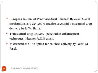  European Journal of Pharmaceutical Sciences Review -Novel 
mechanisms and devices to enable successful transdermal drug 
delivery by B.W. Barry. 
 Transdermal drug delivery- penetration enhancement 
techniques- Heather A.E. Benson. 
 Microneedles : The option for painless delivery by Geeta M 
Patel. 
T.B.EKNATH 46 BABU (T.B.E.K.B) 
 