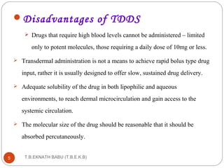 Disadvantages of TDDS 
 Drugs that require high blood levels cannot be administered – limited 
only to potent molecules, those requiring a daily dose of 10mg or less. 
 Transdermal administration is not a means to achieve rapid bolus type drug 
input, rather it is usually designed to offer slow, sustained drug delivery. 
 Adequate solubility of the drug in both lipophilic and aqueous 
environments, to reach dermal microcirculation and gain access to the 
systemic circulation. 
 The molecular size of the drug should be reasonable that it should be 
absorbed percutaneously. 
T.B.EKNATH 5 BABU (T.B.E.K.B) 
 