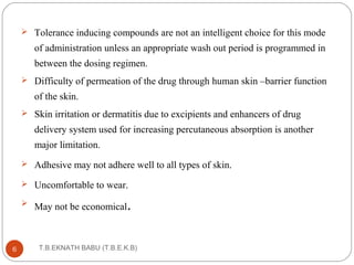  Tolerance inducing compounds are not an intelligent choice for this mode 
of administration unless an appropriate wash out period is programmed in 
between the dosing regimen. 
 Difficulty of permeation of the drug through human skin –barrier function 
of the skin. 
 Skin irritation or dermatitis due to excipients and enhancers of drug 
delivery system used for increasing percutaneous absorption is another 
major limitation. 
 Adhesive may not adhere well to all types of skin. 
 Uncomfortable to wear. 
 May not be economical. 
T.B.EKNATH 6 BABU (T.B.E.K.B) 
 