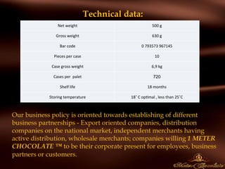 Technical data:
 
Our business policy is oriented towards establishing of different
business partnerships - Export oriented companies, distribution
companies on the national market, independent merchants having
active distribution, wholesale merchants; companies willing 1 METER
CHOCOLATE ™ to be their corporate present for employees, business
partners or customers.
Net	
  weight 500	
  g
Gross	
  weight 630	
  g
Bar	
  code 0	
  793573	
  967145
Pieces	
  per	
  case 10
Case	
  gross	
  weight 6,9	
  kg
Cases	
  per	
  	
  palet 720
Shelf	
  life 18	
  months
Storing	
  temperature 18˚	
  C	
  op,mal	
  ,	
  less	
  than	
  25˚C
 