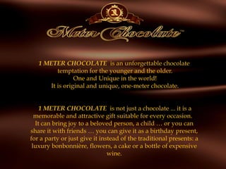 1 METER CHOCOLATE  is an unforgettable chocolate
temptation for the younger and the older.
One and Unique in the world!
It is original and unique, one-meter chocolate.
 
 1 METER CHOCOLATE is not just a chocolate ... it is a
memorable and attractive gift suitable for every occasion.  
It can bring joy to a beloved person, a child … or you can
share it with friends … you can give it as a birthday present,
for a party or just give it instead of the traditional presents: a
luxury bonbonnière, flowers, a cake or a bottle of expensive
wine.
 