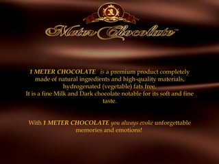 1 METER CHOCOLATE   is a premium product completely
made of natural ingredients and high-quality materials,
hydrogenated (vegetable) fats free.
It is a fine Milk and Dark chocolate notable for its soft and fine
taste.
 
With 1 METER CHOCOLATE you always evoke unforgettable
memories and emotions!
 
 