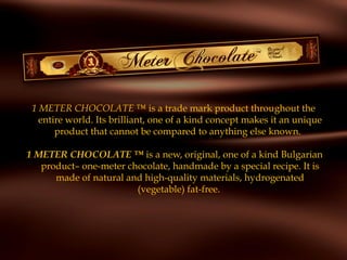 1 METER CHOCOLATE ™ is a trade mark product throughout the
entire world. Its brilliant, one of a kind concept makes it an unique
product that cannot be compared to anything else known.
 
1 METER CHOCOLATE ™ is a new, original, one of a kind Bulgarian
product– one-meter chocolate, handmade by a special recipe. It is
made of natural and high-quality materials, hydrogenated
(vegetable) fat-free.
 