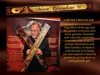 1 METER CHOCOLATE
is made for everyone,
regardless of the age and
the gender, everyone who
loves genuine chocolate
and value the originality,
everyone who wants to
pamper themselves and
their families, to share it
with friends or to bring
joy and surprise a beloved
person by giving them an
unforgettable gift.
 