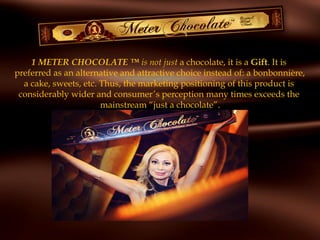 1 METER CHOCOLATE ™ is not just a chocolate, it is a Gift. It is
preferred as an alternative and attractive choice instead of: a bonbonnière,
a cake, sweets, etc. Thus, the marketing positioning of this product is
considerably wider and consumer’s perception many times exceeds the
mainstream “just a chocolate”.
 