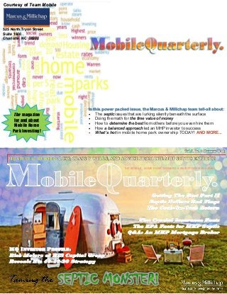 The magazine
for and about
Mobile Home
Park Investing!
In this power packed issue, the Marcus & Millichap team tell-all about:
 The septic issues that are lurking silently beneath the surface
 Doing the math for the time value of money
 How to determine the best from others before you even hire them
 How a balanced approach led an MHP investor to success
 What’s hot in mobile home park ownership TODAY! AND MORE...
Vol. 2, No. 3 (Summer 2015)
THE MOBILE HOME PARK OWNERS & INVESTORS MAGAZINE
MQ SPECIAL REPORT: LCSS, CLASS V WELLS, AND ADVICE FROM THE MHP SEPTIC EXPERTS!
Getting The Best Part II
Septic Failure Red Flags
The Cash-On-Cash Return
Five Crucial Insurance Facts
The EPA Facts for MHP Septic
Q&A: An MHP Mortgage Broker
MQ INVESTOR PROFILE:
Rick Melero of HIS Capital Group
Reveals His 40-40-20 Strategy
Courtesy of Team Mobile
525 North Tryon Street
Suite 1600
Charlotte, NC 28202
 