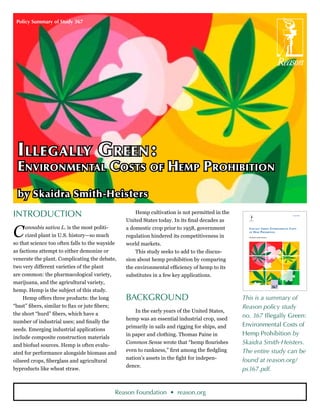 Policy Summary of Study 367




  I llegally G reen :
  Environmental Costs of Hemp Prohibition
  by Skaidra Smith-Heisters
Introduction                                         Hemp cultivation is not permitted in the                                           March 2008



                                                 United States today. In its final decades as

C     annabis sativa L. is the most politi-
      cized plant in U.S. history—so much
so that science too often falls to the wayside
                                                 a domestic crop prior to 1958, government
                                                 regulation hindered its competitiveness in
                                                                                                   ILLEGALLY GREEN: ENVIRONMENTAL COSTS
                                                                                                   OF H EMP P ROHIBITION

                                                                                                   By Skaidra Smith-Heisters



                                                 world markets.
as factions attempt to either demonize or            This study seeks to add to the discus-
venerate the plant. Complicating the debate,     sion about hemp prohibition by comparing
two very different varieties of the plant        the environmental efficiency of hemp to its
are common: the pharmacological variety,         substitutes in a few key applications.
marijuana, and the agricultural variety,                                                                                       POLICY
                                                                                                                               STUDY

                                                                                                                               367
hemp. Hemp is the subject of this study.
     Hemp offers three products: the long        Background                                      This is a summary of
“bast” fibers, similar to flax or jute fibers;                                                   Reason policy study
                                                     In the early years of the United States,
the short “hurd” fibers, which have a                                                            no. 367 Illegally Green:
                                                 hemp was an essential industrial crop, used
number of industrial uses; and finally the
                                                 primarily in sails and rigging for ships, and   Environmental Costs of
seeds. Emerging industrial applications
                                                 in paper and clothing. Thomas Paine in          Hemp Prohibition by
include composite construction materials
and biofuel sources. Hemp is often evalu-
                                                 Common Sense wrote that “hemp flourishes        Skaidra Smith-Heisters.
                                                 even to rankness,” first among the fledgling    The entire study can be
ated for performance alongside biomass and
                                                 nation’s assets in the fight for indepen-       found at reason.org/
oilseed crops, fiberglass and agricultural
                                                 dence.
byproducts like wheat straw.                                                                     ps367.pdf.


                                             Reason Foundation • reason.org
 