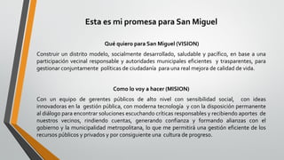 Esta es mi promesa para San Miguel
Qué quiero para San Miguel (VISION)
Construir un distrito modelo, socialmente desarrollado, saludable y pacífico, en base a una
participación vecinal responsable y autoridades municipales eficientes y trasparentes, para
gestionar conjuntamente políticas de ciudadanía para una real mejora de calidad de vida.
Como lo voy a hacer (MISION)
Con un equipo de gerentes públicos de alto nivel con sensibilidad social, con ideas
innovadoras en la gestión pública, con moderna tecnología y con la disposición permanente
al diálogo para encontrar soluciones escuchando críticas responsables y recibiendo aportes de
nuestros vecinos, rindiendo cuentas, generando confianza y formando alianzas con el
gobierno y la municipalidad metropolitana, lo que me permitirá una gestión eficiente de los
recursos públicos y privados y por consiguiente una cultura de progreso.
 