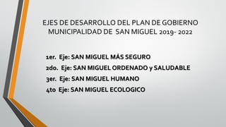 EJES DE DESARROLLO DEL PLAN DE GOBIERNO
MUNICIPALIDAD DE SAN MIGUEL 2019- 2022
1er. Eje: SAN MIGUEL MÁS SEGURO
2do. Eje: SAN MIGUEL ORDENADO y SALUDABLE
3er. Eje: SAN MIGUEL HUMANO
4to Eje: SAN MIGUEL ECOLOGICO
 