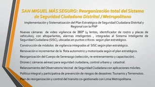 SAN MIGUEL MÁS SEGURO: Reorganización total del Sistema
de Seguridad Ciudadana Distrital / Metropolitano
Implementación y Sistematización del Plan Estratégico de Seguridad Ciudadana Distrital y
Regional con la PNP
Nuevas cámaras de video vigilancia de 360º (4 lentes, identificador de rostro y placas de
vehiculos), con altoparlantes, alarmas inteligentes , integradas al Sistema Inteligente de
Seguridad Ciudadana (SISC), ubicadas en puntos críticos según plan estratégico.
Construcción de módulos de vigilancia integrados al SISC según plan estratégico.
Renovación e incrementar de la flota automotriz y motorizada según el plan estratégico.
Reorganización delCuerpo de Serenazgo (selección, re-entrenamiento y capacitación) .
Drones ( cámaras aéreas) para seguridad ciudadana, control urbano y catastral.
Relanzamiento del ObservatorioVecinal de Seguridad Ciudadana con aplicaciones móviles.
Política integral y participativa de prevención de riesgos de desastres:Tsunamis yTerremotos.
Plan de reorganización y control del transito co-gestionado con Lima Metropolitana.
 