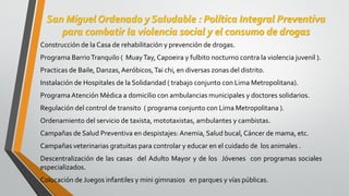 San Miguel Ordenado y Saludable : Política Integral Preventiva
para combatir la violencia social y el consumo de drogas
Construcción de la Casa de rehabilitación y prevención de drogas.
Programa BarrioTranquilo ( MuayTay, Capoeira y fulbito nocturno contra la violencia juvenil ).
Practicas de Baile, Danzas,Aeróbicos,Tai chi, en diversas zonas del distrito.
Instalación de Hospitales de la Solidaridad ( trabajo conjunto con Lima Metropolitana).
ProgramaAtención Médica a domicilio con ambulancias municipales y doctores solidarios.
Regulación del control de transito ( programa conjunto con Lima Metropolitana ).
Ordenamiento del servicio de taxista, mototaxistas, ambulantes y cambistas.
Campañas de Salud Preventiva en despistajes: Anemia, Salud bucal, Cáncer de mama, etc.
Campañas veterinarias gratuitas para controlar y educar en el cuidado de los animales .
Descentralización de las casas del Adulto Mayor y de los Jóvenes con programas sociales
especializados.
Colocación de Juegos infantiles y mini gimnasios en parques y vías públicas.
 