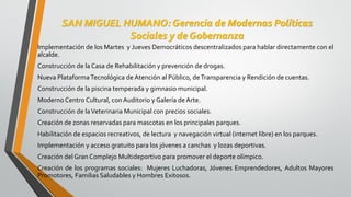 SAN MIGUEL HUMANO: Gerencia de Modernas Políticas
Sociales y de Gobernanza
Implementación de los Martes y Jueves Democráticos descentralizados para hablar directamente con el
alcalde.
Construcción de la Casa de Rehabilitación y prevención de drogas.
Nueva PlataformaTecnológica de Atención al Público, deTransparencia y Rendición de cuentas.
Construcción de la piscina temperada y gimnasio municipal.
Moderno Centro Cultural, con Auditorio y Galería de Arte.
Construcción de laVeterinaria Municipal con precios sociales.
Creación de zonas reservadas para mascotas en los principales parques.
Habilitación de espacios recreativos, de lectura y navegación virtual (internet libre) en los parques.
Implementación y acceso gratuito para los jóvenes a canchas y lozas deportivas.
Creación del Gran Complejo Multideportivo para promover el deporte olímpico.
Creación de los programas sociales: Mujeres Luchadoras, Jóvenes Emprendedores, Adultos Mayores
Promotores, Familias Saludables y Hombres Exitosos.
 