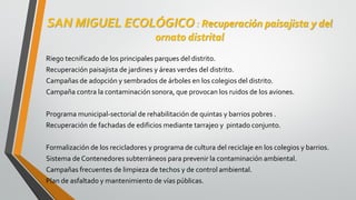 SAN MIGUEL ECOLÓGICO : Recuperación paisajista y del
ornato distrital
Riego tecnificado de los principales parques del distrito.
Recuperación paisajista de jardines y áreas verdes del distrito.
Campañas de adopción y sembrados de árboles en los colegios del distrito.
Campaña contra la contaminación sonora, que provocan los ruidos de los aviones.
Programa municipal-sectorial de rehabilitación de quintas y barrios pobres .
Recuperación de fachadas de edificios mediante tarrajeo y pintado conjunto.
Formalización de los recicladores y programa de cultura del reciclaje en los colegios y barrios.
Sistema de Contenedores subterráneos para prevenir la contaminación ambiental.
Campañas frecuentes de limpieza de techos y de control ambiental.
Plan de asfaltado y mantenimiento de vías públicas.
 