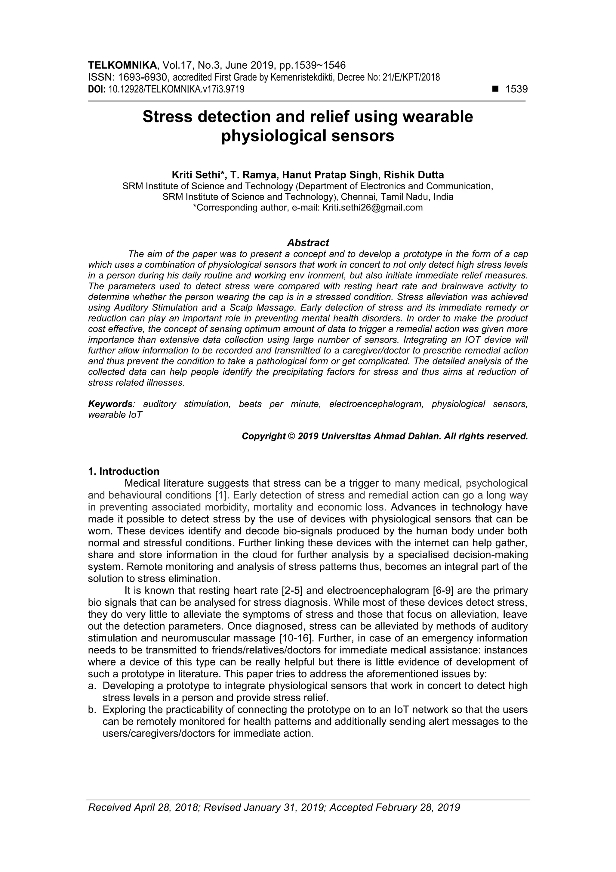 TELKOMNIKA, Vol.17, No.3, June 2019, pp.1539~1546
ISSN: 1693-6930, accredited First Grade by Kemenristekdikti, Decree No: 21/E/KPT/2018
DOI: 10.12928/TELKOMNIKA.v17i3.9719 ◼ 1539
Received April 28, 2018; Revised January 31, 2019; Accepted February 28, 2019
Stress detection and relief using wearable
physiological sensors
Kriti Sethi*, T. Ramya, Hanut Pratap Singh, Rishik Dutta
SRM Institute of Science and Technology (Department of Electronics and Communication,
SRM Institute of Science and Technology), Chennai, Tamil Nadu, India
*Corresponding author, e-mail: Kriti.sethi26@gmail.com
Abstract
The aim of the paper was to present a concept and to develop a prototype in the form of a cap
which uses a combination of physiological sensors that work in concert to not only detect high stress levels
in a person during his daily routine and working env ironment, but also initiate immediate relief measures.
The parameters used to detect stress were compared with resting heart rate and brainwave activity to
determine whether the person wearing the cap is in a stressed condition. Stress alleviation was achieved
using Auditory Stimulation and a Scalp Massage. Early detection of stress and its immediate remedy or
reduction can play an important role in preventing mental health disorders. In order to make the product
cost effective, the concept of sensing optimum amount of data to trigger a remedial action was given more
importance than extensive data collection using large number of sensors. Integrating an IOT device will
further allow information to be recorded and transmitted to a caregiver/doctor to prescribe remedial action
and thus prevent the condition to take a pathological form or get complicated. The detailed analysis of the
collected data can help people identify the precipitating factors for stress and thus aims at reduction of
stress related illnesses.
Keywords: auditory stimulation, beats per minute, electroencephalogram, physiological sensors,
wearable IoT
Copyright © 2019 Universitas Ahmad Dahlan. All rights reserved.
1. Introduction
Medical literature suggests that stress can be a trigger to many medical, psychological
and behavioural conditions [1]. Early detection of stress and remedial action can go a long way
in preventing associated morbidity, mortality and economic loss. Advances in technology have
made it possible to detect stress by the use of devices with physiological sensors that can be
worn. These devices identify and decode bio-signals produced by the human body under both
normal and stressful conditions. Further linking these devices with the internet can help gather,
share and store information in the cloud for further analysis by a specialised decision-making
system. Remote monitoring and analysis of stress patterns thus, becomes an integral part of the
solution to stress elimination.
It is known that resting heart rate [2-5] and electroencephalogram [6-9] are the primary
bio signals that can be analysed for stress diagnosis. While most of these devices detect stress,
they do very little to alleviate the symptoms of stress and those that focus on alleviation, leave
out the detection parameters. Once diagnosed, stress can be alleviated by methods of auditory
stimulation and neuromuscular massage [10-16]. Further, in case of an emergency information
needs to be transmitted to friends/relatives/doctors for immediate medical assistance: instances
where a device of this type can be really helpful but there is little evidence of development of
such a prototype in literature. This paper tries to address the aforementioned issues by:
a. Developing a prototype to integrate physiological sensors that work in concert to detect high
stress levels in a person and provide stress relief.
b. Exploring the practicability of connecting the prototype on to an IoT network so that the users
can be remotely monitored for health patterns and additionally sending alert messages to the
users/caregivers/doctors for immediate action.
 