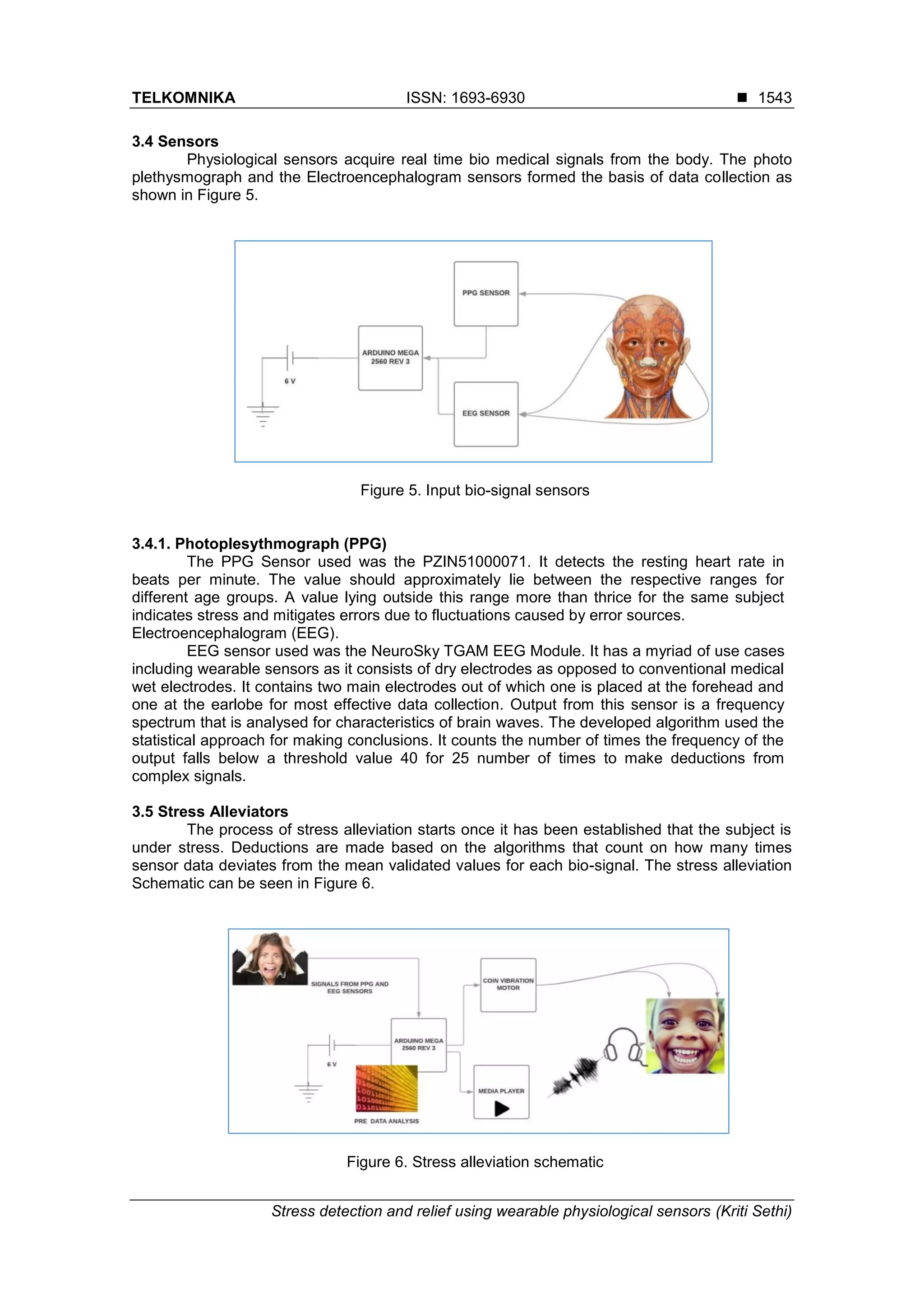 TELKOMNIKA ISSN: 1693-6930 ◼
Stress detection and relief using wearable physiological sensors (Kriti Sethi)
1543
3.4 Sensors
Physiological sensors acquire real time bio medical signals from the body. The photo
plethysmograph and the Electroencephalogram sensors formed the basis of data collection as
shown in Figure 5.
Figure 5. Input bio-signal sensors
3.4.1. Photoplesythmograph (PPG)
The PPG Sensor used was the PZIN51000071. It detects the resting heart rate in
beats per minute. The value should approximately lie between the respective ranges for
different age groups. A value lying outside this range more than thrice for the same subject
indicates stress and mitigates errors due to fluctuations caused by error sources.
Electroencephalogram (EEG).
EEG sensor used was the NeuroSky TGAM EEG Module. It has a myriad of use cases
including wearable sensors as it consists of dry electrodes as opposed to conventional medical
wet electrodes. It contains two main electrodes out of which one is placed at the forehead and
one at the earlobe for most effective data collection. Output from this sensor is a frequency
spectrum that is analysed for characteristics of brain waves. The developed algorithm used the
statistical approach for making conclusions. It counts the number of times the frequency of the
output falls below a threshold value 40 for 25 number of times to make deductions from
complex signals.
3.5 Stress Alleviators
The process of stress alleviation starts once it has been established that the subject is
under stress. Deductions are made based on the algorithms that count on how many times
sensor data deviates from the mean validated values for each bio-signal. The stress alleviation
Schematic can be seen in Figure 6.
Figure 6. Stress alleviation schematic
 