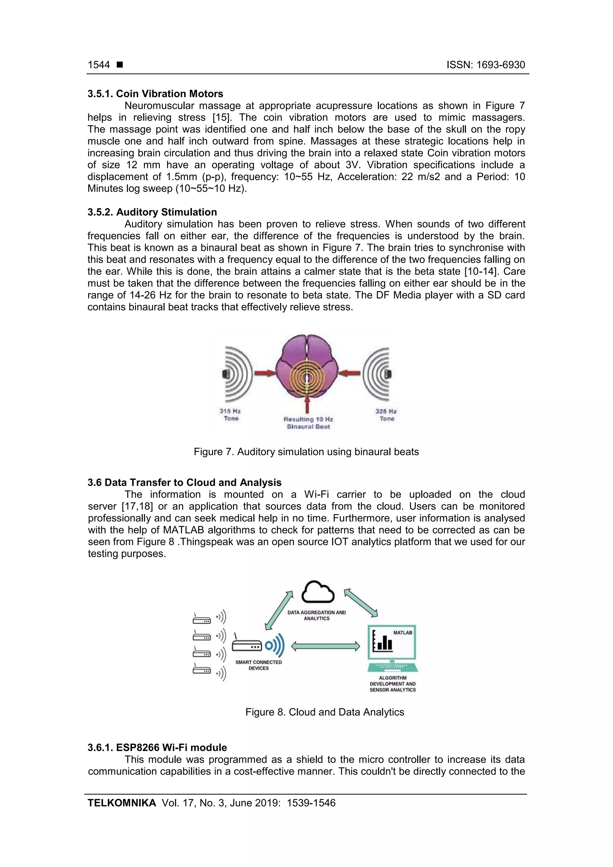 ◼ ISSN: 1693-6930
TELKOMNIKA Vol. 17, No. 3, June 2019: 1539-1546
1544
3.5.1. Coin Vibration Motors
Neuromuscular massage at appropriate acupressure locations as shown in Figure 7
helps in relieving stress [15]. The coin vibration motors are used to mimic massagers.
The massage point was identified one and half inch below the base of the skull on the ropy
muscle one and half inch outward from spine. Massages at these strategic locations help in
increasing brain circulation and thus driving the brain into a relaxed state Coin vibration motors
of size 12 mm have an operating voltage of about 3V. Vibration specifications include a
displacement of 1.5mm (p-p), frequency: 10~55 Hz, Acceleration: 22 m/s2 and a Period: 10
Minutes log sweep (10~55~10 Hz).
3.5.2. Auditory Stimulation
Auditory simulation has been proven to relieve stress. When sounds of two different
frequencies fall on either ear, the difference of the frequencies is understood by the brain.
This beat is known as a binaural beat as shown in Figure 7. The brain tries to synchronise with
this beat and resonates with a frequency equal to the difference of the two frequencies falling on
the ear. While this is done, the brain attains a calmer state that is the beta state [10-14]. Care
must be taken that the difference between the frequencies falling on either ear should be in the
range of 14-26 Hz for the brain to resonate to beta state. The DF Media player with a SD card
contains binaural beat tracks that effectively relieve stress.
Figure 7. Auditory simulation using binaural beats
3.6 Data Transfer to Cloud and Analysis
The information is mounted on a Wi-Fi carrier to be uploaded on the cloud
server [17,18] or an application that sources data from the cloud. Users can be monitored
professionally and can seek medical help in no time. Furthermore, user information is analysed
with the help of MATLAB algorithms to check for patterns that need to be corrected as can be
seen from Figure 8 .Thingspeak was an open source IOT analytics platform that we used for our
testing purposes.
Figure 8. Cloud and Data Analytics
3.6.1. ESP8266 Wi-Fi module
This module was programmed as a shield to the micro controller to increase its data
communication capabilities in a cost-effective manner. This couldn't be directly connected to the
 