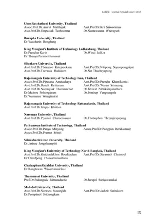 RMUTI Journal Special Issue 1 2015
IX
UbonRatchathani University, Thailand
Assoc.Prof.Dr.Anirut Matthujak Asst.Prof.Dr.Krit Sriworamas
Asst.Prof.Dr.Umpaisak Teeboonma Dr.Nantawatana Weerayuth
Burapha University, Thailand
Dr.Watcharin Dongbang
King Mongkut's Institute of Technology Ladkrabang, Thailand
Dr.Preechar Karin Dr.Winai JaiKra
Dr.Thanya Parametthanuwat
Silpakorn University, Thailand
Asst.Prof.Dr.Thosapon Katejanekarn Asst.Prof.Dr.Nitipong Soponpongpipat
Asst.Prof.Dr.Teerasak Hudakorn Dr.Nat Thuchayapong
Rajamangala University of Technology Isan, Thailand
Assoc.Prof.Dr.Pipatana Amatachaya Asst.Prof.Dr.Preecha Khantikomol
Asst.Prof.Dr.Bundit Krittacom Asst.Prof.Dr.Wasan Srimuang
Asst.Prof.Dr.Narongsak Thammachot Dr.Jittiwat Nithikarnjanatharn
Dr.Maitree Polsongkram Dr.Ponthep Vengsungnle
Dr.Wannaree Wongtrairat
Rajamangala University of Technology Rattanakosin, Thailand
Asst.Prof.Dr.Jirapol Klinbun
Naresuan University, Thailand
Asst.Prof.Dr.Piyanun Charoensawan Dr.Thotsaphon Threrujirapapong
Pathumwan Institute of Technology, Thailand
Assoc.Prof.Dr.Panya Minyong Assoc.Prof.Dr.Pongpun Rerkkumsup
Assoc.Prof.Dr.Pramot Srinoi
Srinakharinwirot University, Thailand
Dr.Jarinee Jongpluempiti
King Mongkut's University of Technology North Bangkok, Thailand
Asst.Prof.Dr.khridsadakhon Booddachan Asst.Prof.Dr.Sarawuth Chaimool
Dr.Cherdpong Chiawchanwattana
ChaiyaphumRajabhat University, Thailand
Dr.Rungtawan Wiwattanasirikul
Thammasat University, Thailand
Prof.Dr.Padungsak Rattanadecho Dr.Jarupol Suriyawanakul
Mahidol University, Thailand
Asst.Prof.Dr.Norased Nasongkla Asst.Prof.Dr.Jackrit Suthakorn
Dr.Pornpimol Srithongkam
 