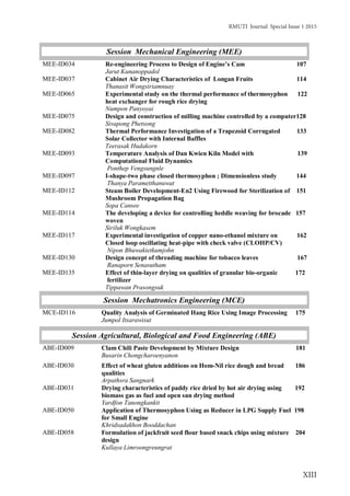 RMUTI Journal Special Issue 1 2015
XIII
Session Mechanical Engineering (MEE)
MEE-ID034
MEE-ID037
MEE-ID065
MEE-ID075
MEE-ID082
MEE-ID093
MEE-ID097
MEE-ID112
MEE-ID114
MEE-ID117
MEE-ID130
Re-engineering Process to Design of Engine’s Cam 107
Jarut Kunanoppadol
Cabinet Air Drying Characteristics of Longan Fruits 114
Thanasit Wongsiriamnuay
Experimental study on the thermal performance of thermosyphon 122
heat exchanger for rough rice drying
Numpon Panyoyai
Design and construction of milling machine controlled by a computer128
Sivapong Phetsong
Thermal Performance Investigation of a Trapezoid Corrugated 133
Solar Collector with Internal Baffles
Teerasak Hudakorn
Temperature Analysis of Dan Kwien Kiln Model with 139
Computational Fluid Dynamics
Ponthep Vengsungnle
I-shape-two phase closed thermosyphon ; Dimensionless study 144
Thanya Parametthanuwat
Steam Boiler Development-En2 Using Firewood for Sterilization of 151
Mushroom Propagation Bag
Sopa Cansee
The developing a device for controlling heddle weaving for brocade 157
woven
Siriluk Wongkasem
Experimental investigation of copper nano-ethanol mixture on 162
Closed loop oscillating heat-pipe with check valve (CLOHP/CV)
Nipon Bhuwakietkumjohn
Design concept of threading machine for tobacco leaves 167
Ranaporn Senasutham
MEE-ID135 Effect of thin-layer drying on qualities of granular bio-organic 172
fertilizer
Tippawan Prasongsuk
Session Mechatronics Engineering (MCE)
MCE-ID116 Quality Analysis of Germinated Hang Rice Using Image Processing 175
Jumpol Itsarawisut
Session Agricultural, Biological and Food Engineering (ABE)
ABE-ID009 Clam Chili Paste Development by Mixture Design 181
Busarin Chongcharoenyanon
ABE-ID030 Effect of wheat gluten additions on Hom-Nil rice dough and bread 186
qualities
Arpathsra Sangnark
ABE-ID031 Drying characteristics of paddy rice dried by hot air drying using 192
biomass gas as fuel and open sun drying method
Yardfon Tanongkankit
ABE-ID050 Application of Thermosyphon Using as Reducer in LPG Supply Fuel 198
for Small Engine
Khridsadakhon Booddachan
ABE-ID058 Formulation of jackfruit seed flour based snack chips using mixture 204
design
Kullaya Limroongreungrat
 
