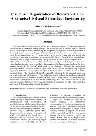 RMUTI Journal Special Issue 1 2015
507
Structural Organization of Research Article
Abstracts: Civil and Biomedical Engineering
Budsaba Kanoksilapatham1*
1
English Department, Faculty of Arts, Silpakorn University, Nakhon Pathom 73000
*Corresponding Author: kanoksib@hotmail.com, 66-818584403, 66-34255794,
English Department, Faculty of Arts, Silpakorn University, Nakhon Pathom 73000, Thailand
Abstract
It is acknowledged that research articles are a common channel of communication and
dissemination of knowledge among scholars. Of all the sections in research articles, abstracts
play a distinctly pivotal role, determining the acceptance, or rejection, of article publication at
the initial stage. Moreover, abstracts facilitate the task of information retrieval by capturing
major highlights of the articles. Even though there seems to be a general structural organization
prevailing in abstracts, it remains to be investigated if abstracts from different sub-disciplines
associated with a single academic field display variation in their structural organization. To
address this question, first, two sizable datasets representing two sub-disciplines of civil and
biomedical engineering were compiled. Subsequently, the datasets were analyzed by genre
analysis to identify the “moves” which made up the abstracts. Although the two datasets
generally showed a common structural organization of the same set of moves, they displayed
significant differences, particularly with regard to the frequent use of certain moves in certain
sub-disciplines. The variation identified is possibly attributed to the inherent nature and
expectations of each sub-discipline. This study bears crucial pedagogical implications towards
the development and design of an academic writing course. To successfully prepare students for
professional communication in their future undertakings, the course should aim at not only
keeping students abreast of the prevailing structural organization but also sharpening their
awareness of the impact of diverse sub-disciplines.
Keywords: abstract; biomedical engineering; civil engineering; structural organization.
1. Introduction
It is acknowledged that research articles
(RAs) are one of the common channels of
communication and dissemination of
knowledge among scholars across disciplines.
Of all the sections typically found in RAs,
abstracts are one of the most important. First,
abstracts play a distinctly pivotal role,
determining the acceptance or rejection of
article publication at the initial stage [1].
Moreover, abstracts facilitate the task of
information retrieval by capturing major
highlights of the articles [2]. Finally, the
availability of abstracts expedites the
dissemination of knowledge and discoveries.
English has attained the status of the
primary language for international
communication in business, education, and
tourism. Scholars from different linguistic
backgrounds are compelled to engage in their
academic activities in English. As a result,
scholars are pushed to publish in international
journals for their academic growth and
success. Scholars who are not English native
speakers find the task of writing successful
abstracts daunting and challenging.
 