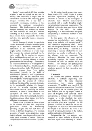 The 6
th
International Conference on Science, Technology
and Innovation for Sustainable Well-Being (STISWB VI 2014)
August 28-30 2014, Apsara Angkor Resort & Conference,
Siem Reap, Kingdom of Cambodia
508
Swales’ genre analysis [3] has provided
scholars a tool to embark on the task of
writing RAs, especially to begin with the
introduction section of RAs. Precisely, genre
analysis considers that a text type is
structurally constructed, consisting of text
segments for particular communicative
functions. The implementation of genre
analysis analyzing the introduction section
has been extended to other RA sections,
including the RA abstract section. Genre-
based studies have congruently shown that
each text type generally shares a structural
organization.
At this juncture, it should be noted that
despite a multitude of studies adopting genre
analysis as a theoretical framework, the
application of the framework seems to
display certain weaknesses in several ways.
For instance, the datasets analyzed can be
rather small. To be precise, for instance,
Cross and Oppenheim analyzed a set of only
12 abstracts [2], possibly resulting in limited
generalization of the findings. Additionally,
the selection of the texts to be analyzed was
not systematic or objective. To elaborate, for
instance, in another study, 80 abstracts were
randomly selected from “two leading
international journals in the field of
experimental phonetics and experimental
psychology” [4]. In this particular study,
without specific criteria regarding the journal
selection and the absence of evidence
justifying the status of the journals, it remains
to be questionable whether the journals
selected do actually represent leading
international ones as claimed by the author.
Therefore, in order to finally obtain a valid
description of both the structure and
organization of the texts analyzed, these two
limitations, among other factors, need to be
addressed by subsequent studies.
Despite some pertinent problems related
to the dataset selection and compilation,
genre-based studies are illuminating,
providing insight into how RA texts are
written in different disciplines. For instance,
a number of studies across disciplines reveal
that the abstract genre in general seems to be
made up of a number of moves. However,
disciplinary variation is discernible [5] - [11].
At this point, based on previous genre-
based studies [5] – [11], despite a general
structural organization prevailing in RA
abstracts, it remains to be investigated if
abstracts from different sub-disciplines
associated with a single discipline display
variation in their structural organization. The
field of engineering thus provides an initial
impetus for this study. As known,
Engineering is a well-established discipline,
encapsulating a substantial number of sub-
disciplines.
In this paper, the abstracts of two
engineering sub-disciplines were analyzed
using genre analysis: civil engineering (CV)
and biomedical engineering (BM). These
two sub-disciplines are quite distinct in their
nature, focus, and history. Therefore, it is
interesting to examine whether the two sub-
disciplines are similar or different as far as
the abstract texts are concerned. The
differences identified by genre analysis
potentially highlight the impact of sub-
disciplines on how the abstract texts are
written. The findings are pedagogically
beneficial to prepare novice scholars for
academic pursuits in their respective sub-
disciplines.
2. Methods
To address the question whether the
abstracts of different engineering sub-
disciplines share the same structural
organization, two sizable datasets
representing CV and BM were compiled. To
assure the abstracts represent those from high
quality journals of the sub-disciplines, the
five journals with the top impact factors of
each sub-discipline were identified. From
each journal, 12 abstracts were systematically
selected to evenly distribute the entire
publication year. In short, 60 abstracts from
each sub-discipline were compiled. At this
juncture, it should be noted that the dataset
compilation did not take into consideration
the length of the abstracts, the focus of the
research presented, the nature of the studies,
and the nationality of the author(s).
Subsequently, the two datasets were
analyzed by genre analysis to identify the
structural organization consisting of “moves”
 