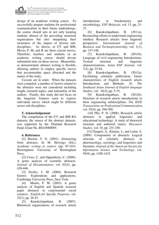 The 6
th
International Conference on Science, Technology
and Innovation for Sustainable Well-Being (STISWB VI 2014)
August 28-30 2014, Apsara Angkor Resort & Conference,
Siem Reap, Kingdom of Cambodia
512
design of an academic writing course. To
successfully prepare students for professional
communication in their future undertakings,
the course should aim at not only keeping
students abreast of the prevailing structural
organization but also sharpening their
awareness of the impact of diverse sub-
disciplines. As shown, in CV and BM,
Moves P, M, and R are three crucial moves.
Therefore, teachers and students in an
academic writing course should devote
substantial time on these moves. Meanwhile,
as demonstrated, abstract writing is flexible,
allowing authors to employ specific moves
that accommodate space allocated and the
nature of the study.
Caveats are in order. When the datasets
were compiled, a number of factors related to
the abstracts were not considered including
length, research topics, and nationality of the
authors. Finally, this study did not focus on
the linguistic features used to express
individual moves which might be different
across sub-disciplines.
5. Acknowledgement
The compilation of the CV and BM RA
datasets, the source of the abstract datasets,
was supported by the Thailand Research
Fund, Grant No. RSA5080005.
6. References
[1] Huckin, T. N. (2001). Abstracting
from abstracts. In M. Hewings (Ed.),
Academic writing in context. (pp. 93-103).
Birmingham: University of Birmingham
Press.
[2] Cross, C. and Oppenheim, C. (2006).
A genre analysis of scientific abstracts.
Journal of Documentation, vol. 62(4), pp.
428-446.
[3] Swales, J. M. (2004). Research
Genres: Explorations and applications,
Cambridge University Press, New York.
[4] Martin, P. M. (2003). A genre
analysis of English and Spanish research
paper abstracts in experimental social
sciences. English for Specific Purposes, vol.
22(1), pp. 26-43.
[5] Kanoksilapatham, B. (2007).
Rhetorical organizations of research article
introductions in biochemistry and
microbiology. ESP Malaysia, vol. 13, pp. 21-
37.
[6] Kanoksilapatham, B. (2011a).
Reconciling efforts to understand engineering
intellect: Research articles from linguistic
perspective. International Journal of
Business and Technopreneurship, vol. 1(1),
pp. 137-148.
[7] Kanoksilapatham, B. (2011b).
Language of civil engineering Introductions:
Textual structure and linguistic
characterizations. Asian ESP Journal, vol.
7(2), pp. 55-84.
[8] Kanoksilapatham, B. (2012a).
Facilitating scholarly publication: Genre
characteristics of English research article
Introductions and Methods. 3L: The
Southeast Asian Journal of English language
Studies, vol. 18(4), pp. 5-19.
[9] Kanoksilapatham, B. (2012b).
Structure of research article introductions in
three engineering subdisciplines. The IEEE
Transactions on Professional Communication,
vol. 55(4), pp. 294-309.
[10] Pho, P. D. (2008). Research article
abstracts in applied linguistics and
educational technology: A study of rhetorical
structure and authorial stance. Discourse
Studies, vol. 10, pp. 231-250.
[11] Šauperl, A., Klasinc, J., and Lužar, S.
(2008). Components of abstracts: Logical
structure of scholarly abstracts in
pharmacology, sociology, and linguistics and
literature. Journal of the American Society for
Information Science and Technology, vol.
59(9), pp. 1420-1432.
 