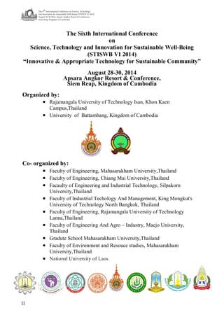 The 6
th
International Conference on Science, Technology
and Innovation for Sustainable Well-Being (STISWB VI 2014)
August 28-30 2014, Apsara Angkor Resort & Conference,
Siem Reap, Kingdom of Cambodia
II
The Sixth International Conference
on
Science, Technology and Innovation for Sustainable Well-Being
(STISWB VI 2014)
“Innovative & Appropriate Technology for Sustainable Community”
August 28-30, 2014
Apsara Angkor Resort & Conference,
Siem Reap, Kingdom of Cambodia
Organized by:
 Rajamangala University of Technology Isan, Khon Kaen
Campus,Thailand
 University of Battambang, Kingdom of Cambodia
Co- organized by:
 Faculty of Engineering, Mahasarakham University,Thailand
 Faculty of Engineering, Chiang Mai University,Thailand
 Facaulty of Engineering and Industrial Technology, Silpakorn
University,Thailand
 Faculty of Industrial Techology And Management, King Mongkut's
University of Technology North Bangkok, Thailand
 Faculty of Engineering, Rajamangala University of Technology
Lanna,Thailand
 Faculty of Engineering And Agro – Industry, Maejo University,
Thailand
 Gradute School Mahasarakham University,Thailand
 Faculty of Environment and Resouce studies, Mahasarakham
University,Thailand
 National University of Laos
 