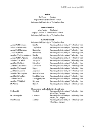 RMUTI Journal Special Issue 1 2015
V
Editor
Dr.Ubon Suripon
DeputyDirector of academic section
Rajamangala University of Technology Isan
AssistantsEditor
Miss.Napan Sinthusiri
Deputy Director of administrative section
Rajamangala University of Technology Isan
Editorial Board
Rajamangala University of Technology Isan
Assoc.Prof.Dr.Sanun Karnka Rajamangala University of Technology Isan
Assoc.Prof.Suwatana Tungsawat Rajamangala University of Technology Isan
Assoc.Prof.Thananun Kunpaibut Rajamangala University of Technology Isan
Assoc.Prof.Saita Boonchom Rajamangala University of Technology Isan
Asst.Prof.Dr.Ratchaneewan Karnka Rajamangala University of Technology Isan
Assoc.Prof.Dr.Pipatana Amatachaya Rajamangala University of Technology Isan
Asst.Prof.Dr.Wichit Suttiporn Rajamangala University of Technology Isan
Asst.Prof.Dr.Kosit Sriputhon Rajamangala University of Technology Isan
Asst.Prof.Dr.Samnao Saowakoon Rajamangala University of Technology Isan
Asst.Prof.Dr.Surasak Ratree Rajamangala University of Technology Isan
Asst.Prof. Ladawan Juajamsai Rajamangala University of Technology Isan
Asst.Prof.Theeraphan Bunyatratchata Rajamangala University of Technology Isan
Asst.Prof.Wanchai Saenkhamvong Rajamangala University of Technology Isan
Asst.Prof.Jitsai Khlongphayaban Rajamangala University of Technology Isan
Asst.Prof.Chidchai Saichuae Rajamangala University of Technology Isan
Dr.Aniwat Hasook Rajamangala University of Technology Isan
Management and Administration division
Mr.Boonkit Unpikul Rajamangala University of Technology Isan
Khon Kaen Campus
Dr.Patamaporn Chaikool Rajamangala University of Technology Isan
Khon Kaen Campus
MissNussara Multree Rajamangala University of Technology Isan
Khon Kaen Campus
 