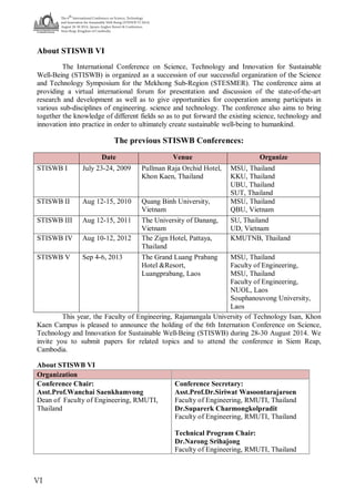 The 6
th
International Conference on Science, Technology
and Innovation for Sustainable Well-Being (STISWB VI 2014)
August 28-30 2014, Apsara Angkor Resort & Conference,
Siem Reap, Kingdom of Cambodia
VI
About STISWB VI
The International Conference on Science, Technology and Innovation for Sustainable
Well-Being (STISWB) is organized as a succession of our successful organization of the Science
and Technology Symposium for the Mekhong Sub-Region (STESMER). The conference aims at
providing a virtual international forum for presentation and discussion of the state-of-the-art
research and development as well as to give opportunities for cooperation among participats in
various sub-disciplines of engineering. science and technology. The conference also aims to bring
together the knowledge of different fields so as to put forward the existing science, technology and
innovation into practice in order to ultimately create sustainable well-being to humankind.
The previous STISWB Conferences:
Date Venue Organize
STISWB I July 23-24, 2009 Pullman Raja Orchid Hotel,
Khon Kaen, Thailand
MSU, Thailand
KKU, Thailand
UBU, Thailand
SUT, Thailand
STISWB II Aug 12-15, 2010 Quang Binh University,
Vietnam
MSU, Thailand
QBU, Vietnam
STISWB III Aug 12-15, 2011 The University of Danang,
Vietnam
SU, Thailand
UD, Vietnam
STISWB IV Aug 10-12, 2012 The Zign Hotel, Pattaya,
Thailand
KMUTNB, Thailand
STISWB V Sep 4-6, 2013 The Grand Luang Prabang
Hotel &Resort,
Luangprabang, Laos
MSU, Thailand
Faculty of Engineering,
MSU, Thailand
Faculty of Engineering,
NUOL, Laos
Souphanouvong University,
Laos
This year, the Faculty of Engineering, Rajamangala University of Technology Isan, Khon
Kaen Campus is pleased to announce the holding of the 6th Internation Conference on Science,
Technology and Innovation for Sustainable Well-Being (STISWB) during 28-30 August 2014. We
invite you to submit papers for related topics and to attend the conference in Siem Reap,
Cambodia.
About STISWB VI
Organization
Conference Chair:
Asst.Prof.Wanchai Saenkhamvong
Dean of Faculty of Engineering, RMUTI,
Thailand
Conference Secretary:
Asst.Prof.Dr.Siriwat Wasoontarajaroen
Faculty of Engineering, RMUTI, Thailand
Dr.Suparerk Charmongkolpradit
Faculty of Engineering, RMUTI, Thailand
Technical Program Chair:
Dr.Narong Srihajong
Faculty of Engineering, RMUTI, Thailand
 
