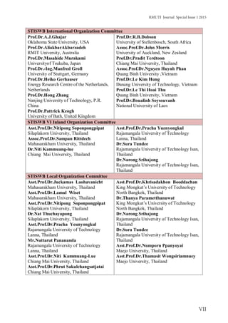 RMUTI Journal Special Issue 1 2015
VII
STISWB International Organization Committee
Prof.Dr.A.J.Ghajar
Oklahoma State University, USA
Prof.Dr.AliakbarAkbarzadeh
RMIT University, Australia
Prof.Dr.Masahide Murakami
Universityof Tsukuba, Japan
Prof.Dr.-Ing.Manfred Groll
University of Stuttgart, Germany
Prof.Dr.Heiko Gerhauser
Energy Research Centre of the Netherlands,
Netherlands
Prof.Dr.Hong Zhang
Nanjing University of Technology, P.R.
China
Prof.Dr.Pattrick Keogh
University of Bath, United Kingdom
Prof.Dr.R.B.Dobson
University of Stellenbosch, South Africa
Assoc.Prof.Dr.John Morris
University of Auckland, New Zealand
Prof.Dr.Pradit Terdtoon
Chiang Mai University, Thailand
Assoc.Prof.Dr.Nguyen Huynh Phan
Quang Binh University ,Vietnam
Prof.Dr.Le Kim Hung
Danang University of Technology, Vietnam
Prof.Dr.Le Thi Hoai Thu
Quang Binh University, Vietnam
Prof.Dr.Boualinh Soysouvanh
National University of Laos
STISWB VI Inland Organization Committee
Asst.Prof.Dr.Nitipong Soponpongpipat
Silaplakorn University, Thailand
Assoc.Prof.Dr.Sampan Rittdech
Mahasarakham University, Thailand
Dr.Niti Kammuang-lue
Chiang Mai University, Thailand
Asst.Prof.Dr.Pracha Yuenyongkul
Rajamangala University of Technology
Lanna, Thailand
Dr.Sura Tundee
Rajamangala University of Technology Isan,
Thailand
Dr.Narong Srihajong
Rajamangala University of Technology Isan,
Thailand
STISWB Local Organization Committee
Asst.Prof.Dr.Juckamas Laohavanicht
Mahasarakham University, Thailand
Asst.Prof.Dr.Lamul Wiset
Mahasarakham University, Thailand
Asst.Prof.Dr.Nitipong Soponpongpipat
Silaplakorn University, Thailand
Dr.Nat Thuchayapong
Silaplakorn University, Thailand
Asst.Prof.Dr.Pracha Yeunyongkul
Rajamangala University of Technology
Lanna, Thailand
Mr.Nuttarut Panananda
Rajamangala University of Technology
Lanna, Thailand
Asst.Prof.Dr.Niti Kammuang-Lue
Chiang Mai University, Thailand
Asst.Prof.Dr.Phrut Sakulchangsatjatai
Chiang Mai University, Thailand
Asst.Prof.Dr.Khrisadakhon Booddachan
King Mongkut’s University of Technology
North Bangkok, Thailand
Dr.Thanya Parametthanuwat
King Mongkut’s University of Technology
North Bangkok, Thailand
Dr.Narong Srihajong
Rajamangala University of Technology Isan,
Thailand
Dr.Sura Tundee
Rajamangala University of Technology Isan,
Thailand
Asst.Prof.Dr.Numporn Ppanyoyai
Maejo University, Thailand
Asst.Prof.Dr.Thamasit Wongsiriamnuey
Maejo University, Thailand
 