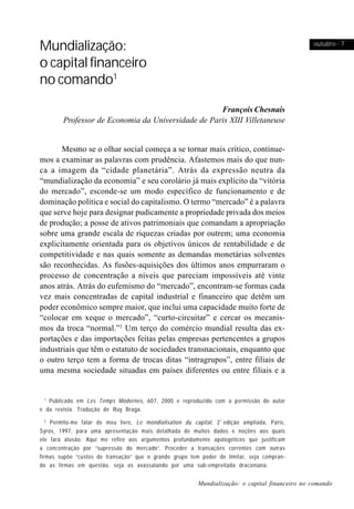 Mundialização:                                                                                     outubro - 7


o capital financeiro
no comando1
                                                     François Chesnais
         Professor de Economia da Universidade de Paris XIII Villetaneuse


       Mesmo se o olhar social começa a se tornar mais crítico, continue-
mos a examinar as palavras com prudência. Afastemos mais do que nun-
ca a imagem da “cidade planetária”. Atrás da expressão neutra da
“mundialização da economia” e seu corolário já mais explícito da “vitória
do mercado”, esconde-se um modo específico de funcionamento e de
dominação política e social do capitalismo. O termo “mercado” é a palavra
que serve hoje para designar pudicamente a propriedade privada dos meios
de produção; a posse de ativos patrimoniais que comandam a apropriação
sobre uma grande escala de riquezas criadas por outrem; uma economia
explicitamente orientada para os objetivos únicos de rentabilidade e de
competitividade e nas quais somente as demandas monetárias solventes
são reconhecidas. As fusões-aquisições dos últimos anos empurraram o
processo de concentração a níveis que pareciam impossíveis até vinte
anos atrás. Atrás do eufemismo do “mercado”, encontram-se formas cada
vez mais concentradas de capital industrial e financeiro que detêm um
poder econômico sempre maior, que inclui uma capacidade muito forte de
“colocar em xeque o mercado”, “curto-circuitar” e cercar os mecanis-
mos da troca “normal.”2 Um terço do comércio mundial resulta das ex-
portações e das importações feitas pelas empresas pertencentes a grupos
industriais que têm o estatuto de sociedades transnacionais, enquanto que
o outro terço tem a forma de trocas ditas “intragrupos”, entre filiais de
uma mesma sociedade situadas em países diferentes ou entre filiais e a


 1
   Publicado em Les Temps Modernes , 607, 2000 e reproduzido com a permissão do autor
e da revista. Tradução de Ruy Braga.
   2
     Permito-me falar de meu livro , Le mondialisation du capital, 2 ª edição ampliada, Paris,
Syros, 1997, para uma apresentação mais detalhada de muitos dados e noções aos quais
ele fará alusão. Aqui me refiro aos argumentos profundamente apologéticos que justificam
a concentração por “supressão do mercado”. Proceder a transações correntes com outras
firmas supõe “custos de transação” que o grande grupo tem poder de limitar, seja compran-
do as firmas em questão, seja os avassalando por uma sub-empreitada draconiana.


                                                            Mundialização: o capital financeiro no comando
 