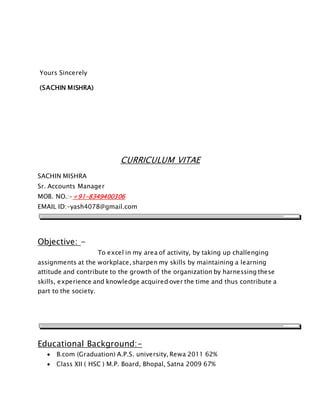 Yours Sincerely
(SACHIN MISHRA)
CURRICULUM VITAE
SACHIN MISHRA
Sr. Accounts Manager
MOB. NO.:-+91-8349400306
EMAIL ID:-yash4078@gmail.com
Objective: -
To excel in my area of activity, by taking up challenging
assignments at the workplace, sharpen my skills by maintaining a learning
attitude and contribute to the growth of the organization by harnessing these
skills, experience and knowledge acquired over the time and thus contribute a
part to the society.
Educational Background:-
 B.com (Graduation) A.P.S. university, Rewa 2011 62%
 Class XII ( HSC ) M.P. Board, Bhopal, Satna 2009 67%
 
