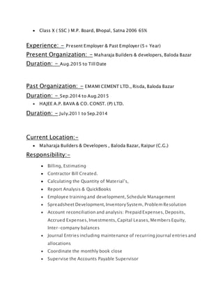  Class X ( SSC ) M.P. Board, Bhopal, Satna 2006 65%
Experience: - Present Employer & Past Employer (5+ Year)
Present Organization: - Maharaja Builders & developers, Baloda Bazar
Duration: - Aug.2015 to Till Date
Past Organization: - EMAMI CEMENT LTD., Risda, Baloda Bazar
Duration: - Sep.2014 to Aug.2015
 HAJEE A.P. BAVA & CO. CONST. (P) LTD.
Duration: - July.2011 to Sep.2014
Current Location:-
 Maharaja Builders & Developers , Baloda Bazar, Raipur (C.G.)
Responsibility:-
 Billing, Estimating
 Contractor Bill Created.
 Calculating the Quantity of Material’s,
 Report Analysis & QuickBooks
 Employee training and development, Schedule Management
 Spreadsheet Development, Inventory System, Problem Resolution
 Account reconciliation and analysis: Prepaid Expenses, Deposits,
Accrued Expenses, Investments, Capital Leases, Members Equity,
Inter-company balances
 Journal Entries including maintenance of recurring journal entries and
allocations
 Coordinate the monthly book close
 Supervise the Accounts Payable Supervisor
 