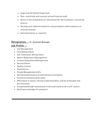  Supervise the Payroll Supervisor
 Plan, coordinate and execute annual financial audit
 Assist in the compilation of information for the Company’s annual tax
returns
 Develop and implement policies and procedures with emphasis on
internal controls
 Special projects as required.
Designation: - Sr. Accounts Manager
Job Profile: -
 Site Management
 Clint Billing Check
 Sub-Contractor Billing Check
 Admin Department Management
 Finance Department Management
 Reconciliation
 Quality Control
 Planning etc.
 People Management skills.
 Demonstrated success & achievement orientation.
 Excellent communication skills.
 Affirmative in nature, Strong Leadership Skills, Clarity of thought and
perseverance.
 Exceptionally high motivational levels and needs to be a self-starter.
 Working knowledge of computers.
 
