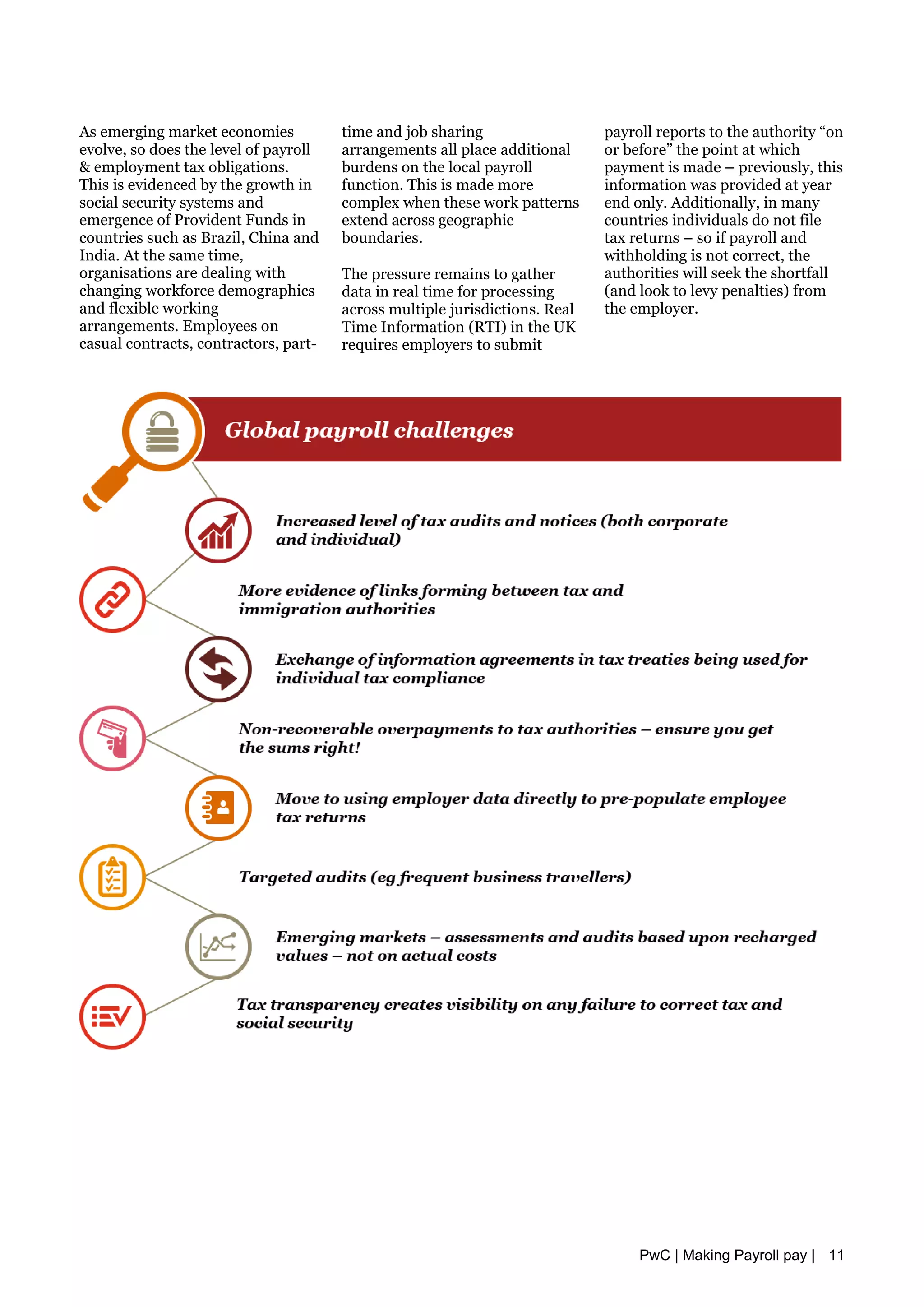 As emerging market economies
evolve, so does the level of payroll
& employment tax obligations.
This is evidenced by the growth in
social security systems and
emergence of Provident Funds in
countries such as Brazil, China and
India. At the same time,
organisations are dealing with
changing workforce demographics
and flexible working
arrangements. Employees on
casual contracts, contractors, part-
time and job sharing
arrangements all place additional
burdens on the local payroll
function. This is made more
complex when these work patterns
extend across geographic
boundaries.
The pressure remains to gather
data in real time for processing
across multiple jurisdictions. Real
Time Information (RTI) in the UK
requires employers to submit
payroll reports to the authority “on
or before” the point at which
payment is made – previously, this
information was provided at year
end only. Additionally, in many
countries individuals do not file
tax returns – so if payroll and
withholding is not correct, the
authorities will seek the shortfall
(and look to levy penalties) from
the employer.
PwC | Making Payroll pay | 11
 