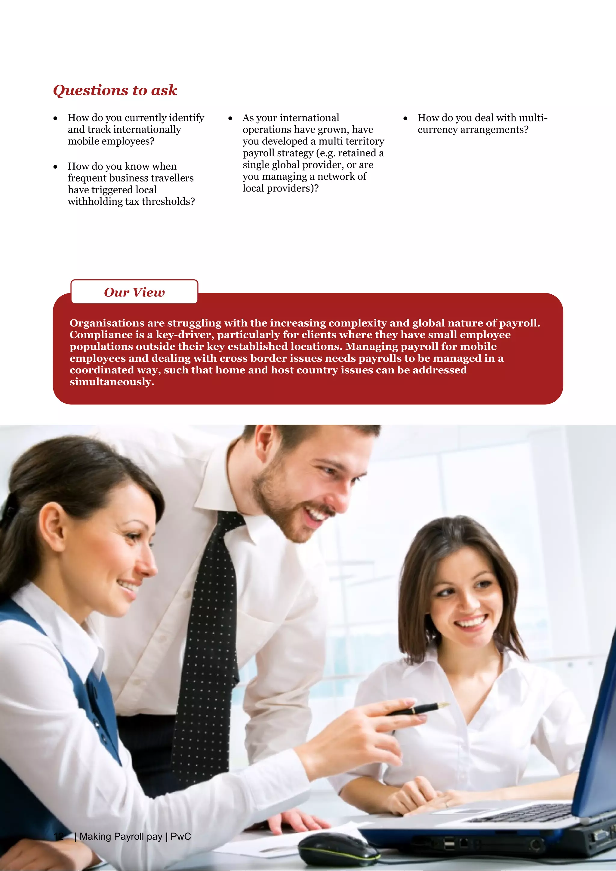 Questions to ask
• How do you currently identify
and track internationally
mobile employees?
• How do you know when
frequent business travellers
have triggered local
withholding tax thresholds?
• As your international
operations have grown, have
you developed a multi territory
payroll strategy (e.g. retained a
single global provider, or are
you managing a network of
local providers)?
• How do you deal with multi­
currency arrangements?
Organisations are struggling with the increasing complexity and global nature of payroll.
Compliance is a key-driver, particularly for clients where they have small employee
populations outside their key established locations. Managing payroll for mobile
employees and dealing with cross border issues needs payrolls to be managed in a
coordinated way, such that home and host country issues can be addressed
simultaneously.
Our View
12 | Making Payroll pay | PwC
 
