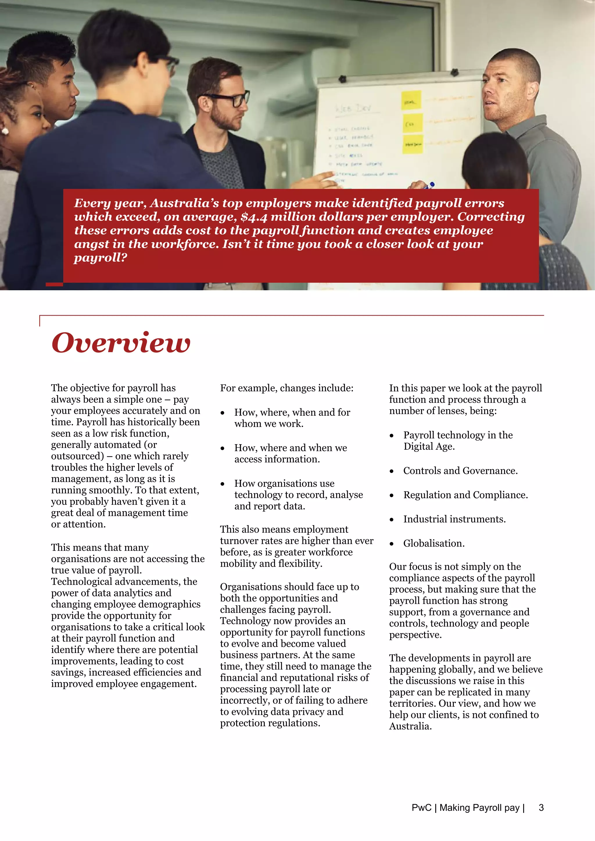 Overview
The objective for payroll has
always been a simple one – pay
your employees accurately and on
time. Payroll has historically been
seen as a low risk function,
generally automated (or
outsourced) – one which rarely
troubles the higher levels of
management, as long as it is
running smoothly. To that extent,
you probably haven’t given it a
great deal of management time
or attention.
This means that many
organisations are not accessing the
true value of payroll.
Technological advancements, the
power of data analytics and
changing employee demographics
provide the opportunity for
organisations to take a critical look
at their payroll function and
identify where there are potential
improvements, leading to cost
savings, increased efficiencies and
improved employee engagement.
For example, changes include:
• How, where, when and for
whom we work.
• How, where and when we
access information.
• How organisations use
technology to record, analyse
and report data.
This also means employment
turnover rates are higher than ever
before, as is greater workforce
mobility and flexibility.
Organisations should face up to
both the opportunities and
challenges facing payroll.
Technology now provides an
opportunity for payroll functions
to evolve and become valued
business partners. At the same
time, they still need to manage the
financial and reputational risks of
processing payroll late or
incorrectly, or of failing to adhere
to evolving data privacy and
protection regulations.
In this paper we look at the payroll
function and process through a
number of lenses, being:
• Payroll technology in the
Digital Age.
• Controls and Governance.
• Regulation and Compliance.
• Industrial instruments.
• Globalisation.
Our focus is not simply on the
compliance aspects of the payroll
process, but making sure that the
payroll function has strong
support, from a governance and
controls, technology and people
perspective.
The developments in payroll are
happening globally, and we believe
the discussions we raise in this
paper can be replicated in many
territories. Our view, and how we
help our clients, is not confined to
Australia.
Every year, Australia’s top employers make identified payroll errors
which exceed, on average, $4.4 million dollars per employer. Correcting
these errors adds cost to the payroll function and creates employee
angst in the workforce. Isn’t it time you took a closer look at your
payroll?
PwC | Making Payroll pay | 3
 