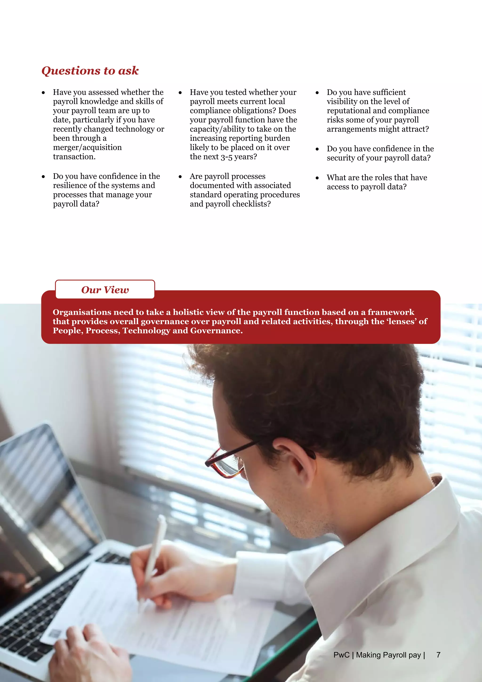 Questions to ask
• Have you assessed whether the
payroll knowledge and skills of
your payroll team are up to
date, particularly if you have
recently changed technology or
been through a
merger/acquisition
transaction.
• Do you have confidence in the
resilience of the systems and
processes that manage your
payroll data?
• Have you tested whether your
payroll meets current local
compliance obligations? Does
your payroll function have the
capacity/ability to take on the
increasing reporting burden
likely to be placed on it over
the next 3-5 years?
• Are payroll processes
documented with associated
standard operating procedures
and payroll checklists?
• Do you have sufficient
visibility on the level of
reputational and compliance
risks some of your payroll
arrangements might attract?
• Do you have confidence in the
security of your payroll data?
• What are the roles that have
access to payroll data?
Organisations need to take a holistic view of the payroll function based on a framework
that provides overall governance over payroll and related activities, through the ‘lenses’ of
People, Process, Technology and Governance.
Our View
PwC | Making Payroll pay | 7
 